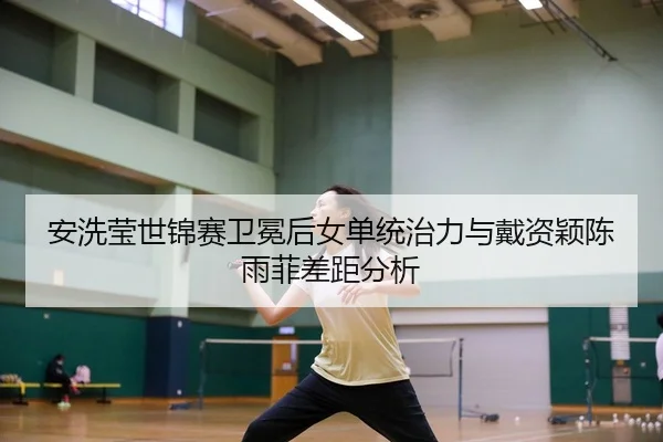 安洗莹世锦赛卫冕后女单统治力与戴资颖陈雨菲差距分析
