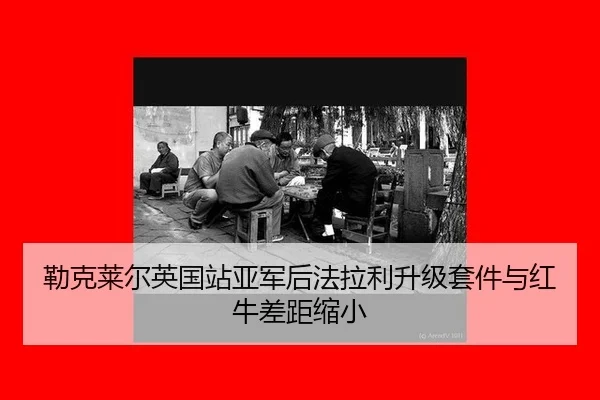 勒克莱尔英国站亚军后法拉利升级套件与红牛差距缩小