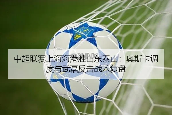 中超联赛上海海港胜山东泰山：奥斯卡调度与武磊反击战术复盘